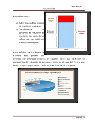 Mercado de
                                contaminación



Con ello se busca:


  a) Cubrir los posibles excesos
     de emisiones realizadas.
  b) Complementar             los
     esfuerzos de reducción de
     emisiones por parte de los
     países que han ratificado
     el Protocolo de Kyoto.




Cabe señalar que los Bonos de
Carbono    solo      pueden   ser
emitidos por empresas ubicadas en aquellos países que no tienen un
compromiso de reducción de emisiones, como es el caso del Perú, y que
tienen proyectos que evitan o reducen la emisión de dichos gases.




                                                                    Página 26
 