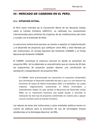 Mercado de
                                  contaminación

IV.- MERCADO DE CARBONO EN EL PERU.

4.1.- SITUACION ACTUAL.


El Perú como miembro de la Convención Marco de las Naciones Unidas
sobre el Cambio Climático (UNFCCC), ha ratificado sus compromisos
internacionales para enfrentar los impactos de las modificaciones del clima
y cumplir con el protocolo de Kioto.


La estructura institucional peruana se orienta a soportar la implementación
y el desarrollo de proyectos que califiquen como MDL y está liderada por
dos instituciones; El consejo Nacional del Ambiente (CONAM) y el Fondo
Nacional del Ambiente (FONAM)


El CONAM, constituye la instancia nacional en donde se presentan los
proyectos MDL. Se ha elaborado un procedimiento que en menos de 45 días
los proponentes de proyectos puedan obtener una certificación de
aprobación o desaprobación de proyectos MDL.


      El FONAM, viene promocionado las inversiones en proyectos ambientales
      que contribuyen al desarrollo sostenible del país y que a su vez reducen las
      emisiones de Gases de Efecto Invernadero (GEI) a la atmósfera, los cuales
      impactan    negativamente     ocasionando      el   Efecto   Invernadero   y
      Calentamiento Global. En este sentido el Mecanismo de Desarrollo Limpio
      (MDL) es un mecanismo financiero que puede ayudar a concretar la
      realización de este tipo de proyectos ambientales en nuestro país y apoyar
      la lucha mundial contra el Cambio Climático.


Las labores de estas dos instituciones y otras entidades públicas toman en
cuenta las políticas para la promoción de uso de tecnologías limpias
establecidas en la Estrategia Nacional de MDL.


                                                                        Página 27
 