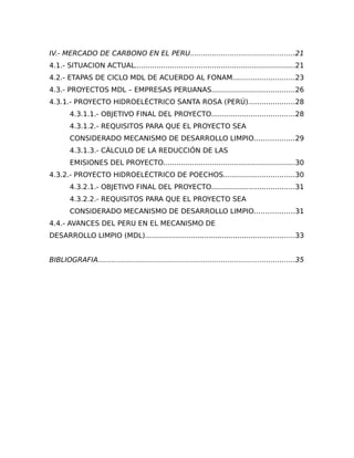 IV.- MERCADO DE CARBONO EN EL PERU...............................................21
4.1.- SITUACION ACTUAL.........................................................................21
4.2.- ETAPAS DE CICLO MDL DE ACUERDO AL FONAM............................23
4.3.- PROYECTOS MDL – EMPRESAS PERUANAS......................................26
4.3.1.- PROYECTO HIDROELÉCTRICO SANTA ROSA (PERÚ).....................28
        4.3.1.1.- OBJETIVO FINAL DEL PROYECTO......................................28
        4.3.1.2.- REQUISITOS PARA QUE EL PROYECTO SEA
        CONSIDERADO MECANISMO DE DESARROLLO LIMPIO..................29
        4.3.1.3.- CÁLCULO DE LA REDUCCIÓN DE LAS
        EMISIONES DEL PROYECTO............................................................30
4.3.2.- PROYECTO HIDROELÉCTRICO DE POECHOS................................30
        4.3.2.1.- OBJETIVO FINAL DEL PROYECTO......................................31
        4.3.2.2.- REQUISITOS PARA QUE EL PROYECTO SEA
        CONSIDERADO MECANISMO DE DESARROLLO LIMPIO..................31
4.4.- AVANCES DEL PERU EN EL MECANISMO DE
DESARROLLO LIMPIO (MDL)....................................................................33


BIBLIOGRAFIA.........................................................................................35
 