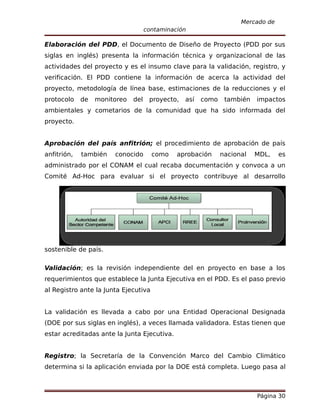 Mercado de
                                    contaminación

Elaboración del PDD, el Documento de Diseño de Proyecto (PDD por sus
siglas en inglés) presenta la información técnica y organizacional de las
actividades del proyecto y es el insumo clave para la validación, registro, y
verificación. El PDD contiene la información de acerca la actividad del
proyecto, metodología de línea base, estimaciones de la reducciones y el
protocolo    de   monitoreo   del    proyecto,   así   como    también   impactos
ambientales y cometarios de la comunidad que ha sido informada del
proyecto.


Aprobación del país anfitrión; el procedimiento de aprobación de país
anfitrión,   también   conocido       como    aprobación      nacional   MDL,    es
administrado por el CONAM el cual recaba documentación y convoca a un
Comité Ad-Hoc para evaluar si el proyecto contribuye al desarrollo




sostenible de país.

Validación; es la revisión independiente del en proyecto en base a los
requerimientos que establece la Junta Ejecutiva en el PDD. Es el paso previo
al Registro ante la Junta Ejecutiva


La validación es llevada a cabo por una Entidad Operacional Designada
(DOE por sus siglas en inglés), a veces llamada validadora. Estas tienen que
estar acreditadas ante la Junta Ejecutiva.


Registro; la Secretaría de la Convención Marco del Cambio Climático
determina si la aplicación enviada por la DOE está completa. Luego pasa al



                                                                         Página 30
 