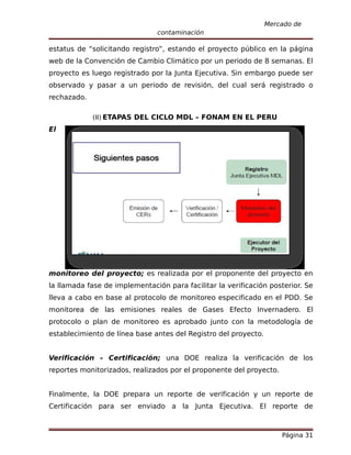 Mercado de
                                contaminación

estatus de “solicitando registro”, estando el proyecto público en la página
web de la Convención de Cambio Climático por un periodo de 8 semanas. El
proyecto es luego registrado por la Junta Ejecutiva. Sin embargo puede ser
observado y pasar a un periodo de revisión, del cual será registrado o
rechazado.

             (II) ETAPAS DEL CICLO MDL – FONAM EN EL PERU
El




monitoreo del proyecto; es realizada por el proponente del proyecto en
la llamada fase de implementación para facilitar la verificación posterior. Se
lleva a cabo en base al protocolo de monitoreo especificado en el PDD. Se
monitorea de las emisiones reales de Gases Efecto Invernadero. El
protocolo o plan de monitoreo es aprobado junto con la metodología de
establecimiento de línea base antes del Registro del proyecto.


Verificación – Certificación; una DOE realiza la verificación de los
reportes monitorizados, realizados por el proponente del proyecto.


Finalmente, la DOE prepara un reporte de verificación y un reporte de
Certificación para ser enviado a la Junta Ejecutiva. El reporte de



                                                                     Página 31
 