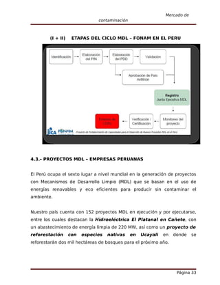 Mercado de
                               contaminación



        (I + II)    ETAPAS DEL CICLO MDL – FONAM EN EL PERU




4.3.- PROYECTOS MDL – EMPRESAS PERUANAS


El Perú ocupa el sexto lugar a nivel mundial en la generación de proyectos
con Mecanismos de Desarrollo Limpio (MDL) que se basan en el uso de
energías renovables y eco eficientes para producir sin contaminar el
ambiente.


Nuestro país cuenta con 152 proyectos MDL en ejecución y por ejecutarse,
entre los cuales destacan la Hidroeléctrica El Platanal en Cañete, con
un abastecimiento de energía limpia de 220 MW, así como un proyecto de
reforestación      con   especies   nativas    en   Ucayali   en   donde   se
reforestarán dos mil hectáreas de bosques para el próximo año.




                                                                    Página 33
 