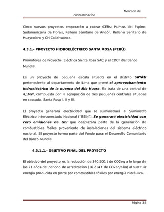 Mercado de
                                  contaminación


Cinco nuevos proyectos empezarán a cobrar CERs: Palmas del Espino,
Sudamericana de Fibras, Relleno Sanitario de Ancón, Relleno Sanitario de
Huaycoloro y CH Callahuanca.


4.3.1.- PROYECTO HIDROELÉCTRICO SANTA ROSA (PERÚ)


Promotores de Proyecto: Eléctrica Santa Rosa SAC y el CDCF del Banco
Mundial.


Es un proyecto de pequeña escala situado en el distrito SAYÁN
perteneciente al departamento de Lima que prevé el aprovechamiento
hidroeléctrico de la cuenca del Río Huara. Se trata de una central de
4,1MW, compuesta por la agrupación de tres pequeñas centrales situadas
en cascada, Santa Rosa I, II y III.


El proyecto generará electricidad que se suministrará al Suministro
Eléctrico Interconectado Nacional (“SEIN”). Se generará electricidad con
cero emisiones de GEI que desplazará parte de la generación de
combustibles fósiles proveniente de instalaciones del sistema eléctrico
nacional. El proyecto forma parte del Fondo para el Desarrollo Comunitario
del Banco Mundial.


      4.3.1.1.- OBJETIVO FINAL DEL PROYECTO


El objetivo del proyecto es la reducción de 340.501 t de CO2eq a lo largo de
los 21 años del periodo de acreditación (16.214 t de CO2eq/año) al sustituir
energía producida en parte por combustibles fósiles por energía hidráulica.




                                                                   Página 36
 