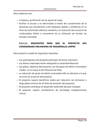 Mercado de
                               contaminación

Otros objetivos son:


    Limpieza y purificación de las aguas de riego,
    Facilitar el acceso a la electricidad a través del cumplimiento de la
      demanda que actualmente sufre bloqueos debido a problemas en la
      línea de transmisión eléctrica existente y la reducción del consumo de
      combustibles fósiles e incremento de la utilización de fuentes de
      energía renovable.


     4.3.1.2.-    REQUISITOS       PARA     QUE       EL   PROYECTO      SEA
     CONSIDERADO MECANISMO DE DESARROLLO LIMPIO


Este proyecto cumple los siguientes requisitos:


    Los participantes del proyecto participan de forma voluntaria
    Las Partes implicadas tienen designada su Autoridad Nacional
    Los gases, objetivos del proyecto, son los gases de efecto invernadero
      citados en el anexo A del Protocolo de Kioto.
    La reducción de gases de efecto invernadero GEI es adicional a la que
      ocurriría en ausencia del proyecto.
    El proyecto supone beneficios reales por reducción de emisiones a
      largo plazo (mínimo de 43 años de duración del proyecto).
    El proyecto contribuye al desarrollo sostenible del país huésped.
    El proyecto supone transferencia de tecnología ecológicamente
      inocua.




                                                                     Página 38
 