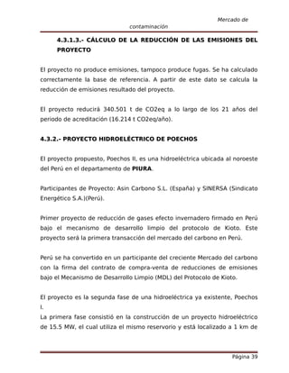 Mercado de
                               contaminación

     4.3.1.3.- CÁLCULO DE LA REDUCCIÓN DE LAS EMISIONES DEL
     PROYECTO


El proyecto no produce emisiones, tampoco produce fugas. Se ha calculado
correctamente la base de referencia. A partir de este dato se calcula la
reducción de emisiones resultado del proyecto.


El proyecto reducirá 340.501 t de CO2eq a lo largo de los 21 años del
periodo de acreditación (16.214 t CO2eq/año).


4.3.2.- PROYECTO HIDROELÉCTRICO DE POECHOS


El proyecto propuesto, Poechos II, es una hidroeléctrica ubicada al noroeste
del Perú en el departamento de PIURA.


Participantes de Proyecto: Asin Carbono S.L. (España) y SINERSA (Sindicato
Energético S.A.)(Perú).


Primer proyecto de reducción de gases efecto invernadero firmado en Perú
bajo el mecanismo de desarrollo limpio del protocolo de Kioto. Este
proyecto será la primera transacción del mercado del carbono en Perú.


Perú se ha convertido en un participante del creciente Mercado del carbono
con la firma del contrato de compra-venta de reducciones de emisiones
bajo el Mecanismo de Desarrollo Limpio (MDL) del Protocolo de Kioto.


El proyecto es la segunda fase de una hidroeléctrica ya existente, Poechos
I.
La primera fase consistió en la construcción de un proyecto hidroeléctrico
de 15.5 MW, el cual utiliza el mismo reservorio y está localizado a 1 km de




                                                                   Página 39
 
