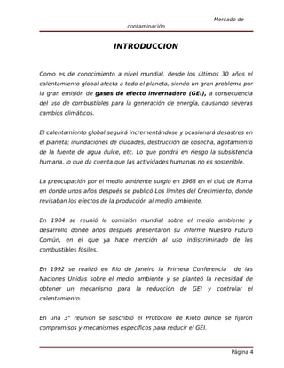 Mercado de
                              contaminación



                           INTRODUCCION


Como es de conocimiento a nivel mundial, desde los últimos 30 años el
calentamiento global afecta a todo el planeta, siendo un gran problema por
la gran emisión de gases de efecto invernadero (GEI), a consecuencia
del uso de combustibles para la generación de energía, causando severas
cambios climáticos.


El calentamiento global seguirá incrementándose y ocasionará desastres en
el planeta; inundaciones de ciudades, destrucción de cosecha, agotamiento
de la fuente de agua dulce, etc. Lo que pondrá en riesgo la subsistencia
humana, lo que da cuenta que las actividades humanas no es sostenible.


La preocupación por el medio ambiente surgió en 1968 en el club de Roma
en donde unos años después se publicó Los límites del Crecimiento, donde
revisaban los efectos de la producción al medio ambiente.


En 1984 se reunió la comisión mundial sobre el medio ambiente y
desarrollo donde años después presentaron su informe Nuestro Futuro
Común, en el que ya hace mención al uso indiscriminado de los
combustibles fósiles.


En 1992 se realizó en Rio de Janeiro la Primera Conferencia              de las
Naciones Unidas sobre el medio ambiente y se planteó la necesidad de
obtener   un   mecanismo   para   la   reducción   de   GEI   y    controlar   el
calentamiento.


En una 3° reunión se suscribió el Protocolo de Kioto donde se fijaron
compromisos y mecanismos específicos para reducir el GEI.



                                                                        Página 4
 