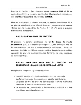 Mercado de
                                contaminación

Poechos II. Poechos I fue registrado como proyecto MDL el 14 de
noviembre del 2005 y comparte con Poechos II la mayoría de restricciones
que impide su desarrollo en ausencia del MDL.


El proyecto aprovecha la represa existente de Poechos, la cual tiene 48 m
de altura y aproximadamente 1 km de largo, con una descarga de agua de
45m³/s para la hidroeléctrica de Poechos I y 60 m³/s para el proyecto
hidroeléctrico de Poechos II.


      4.3.2.1.- OBJETIVO FINAL DEL PROYECTO


El proyecto va generar electricidad sin emitir Gases de Efecto
Invernadero (GEI) y se espera que desplace 23,437 tCO2e por año, un
total de 164,058 tCO2e para el primer periodo de acreditación (7 años). Las
emisiones de CH4 o de CO2 que puedan emitirse durante la construcción y
operación del proyecto son insignificantes. Por tanto, no existe necesidad
de monitorear fugas.



      4.3.2.2.-   REQUISITOS       PARA     QUE       EL   PROYECTO    SEA
      CONSIDERADO MECANISMO DE DESARROLLO LIMPIO


Este proyecto cumple los siguientes requisitos:


    Los participantes del proyecto participan de forma voluntaria.
    Las Partes implicadas tienen designada su Autoridad Nacional.
    Los gases, objetivo del proyecto, son los gases de efecto invernadero
      citados en el anexo A del Protocolo de Kioto.
    La reducción de gases de efecto invernadero es adicional a la que
      ocurriría en ausencia del proyecto.




                                                                  Página 40
 