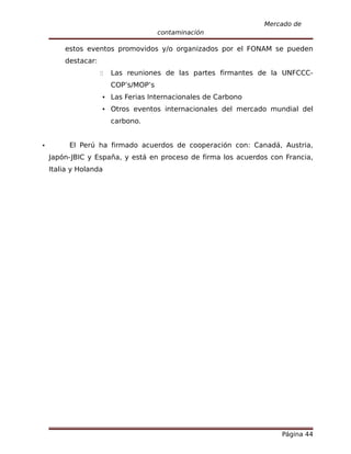Mercado de
                                      contaminación

        estos eventos promovidos y/o organizados por el FONAM se pueden
        destacar:
                       Las reuniones de las partes firmantes de la UNFCCC-
                        COP’s/MOP’s
                     Las Ferias Internacionales de Carbono
                     Otros eventos internacionales del mercado mundial del
                        carbono.


         El Perú ha firmado acuerdos de cooperación con: Canadá, Austria,
    Japón-JBIC y España, y está en proceso de firma los acuerdos con Francia,
    Italia y Holanda




                                                                    Página 44
 