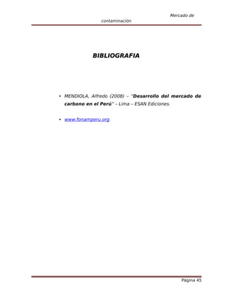 Mercado de
                 contaminación




             BIBLIOGRAFIA




 MENDIOLA, Alfredo (2008) – “Desarrollo del mercado de
  carbono en el Perú” – Lima – ESAN Ediciones.


 www.fonamperu.org




                                                 Página 45
 