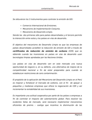 Mercado de
                                contaminación




Se obtuvieron los 3 instrumentos para controlar la emisión de GEI:


         Comercio Internacional de Emisiones.
         Mecanismo de Implementación Conjunta.
         Mecanismo de Desarrollo Limpio.
Siendo las dos primeras sólo para países desarrollados y el tercero permite
la interacción entre estos y los países en vías de desarrollo.


El objetivo del mecanismo de Desarrollo Limpio es que las empresas de
países desarrollados acrediten la reducción de emisión de GEI a través de
certificados de reducción de emisión de carbono (CER) que es
obtenido cuando las inversiones en países en vías de desarrollo usan
tecnologías limpias aprobadas por las Naciones Unidas.


Los países en vías de desarrollo ven en este mercado una nueva
oportunidad de negocio o, en su defecto, una alternativa de mejora de la
competitividad nacional a fin de estar preparados para cuando se
establezcan restricciones de cero contaminación.


El propósito de la aplicación del Mecanismo del Desarrollo Limpio en el Perú
es mejorar y fortalecer el mercado de carbono, con el fin        de apoyar a
pequeñas y medianas empresas que ofrece la negociación de CER y así
incrementar la rentabilidad de sus inversiones.


Es importante una actitud cooperativa por parte de los países o empresas a
fin de controlar el impacto del calentamiento global. Para resolver las
evidentes fallas de mercado, será necesario implementar mecanismos
eficientes de premio – castigo que incentive la disminución de las




                                                                      Página 5
 