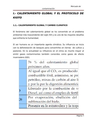 Mercado de
                             contaminación

I.- CALENTAMIENTO GLOBAL Y EL PROTOCOLO DE
KIOTO


1.1.- CALENTAMIENTO GLOBAL Y CAMBIO CLIMATICO


El fenómeno del calentamiento global se ha convertido en el problema
ambiental más trascendente del siglo XXI y es uno de los mayores desafíos
que enfrenta la humanidad.


El ser humano es un importante agente climático. Su influencia se inicio
con la deforestación de bosques para convertirlos en tierras de cultivo y
pastoreo. En la actualidad su influencia en el clima es mucho mayor al
emitir gases contaminantes también conocidos como gases de efecto
invernadero (GEI).




                                                                 Página 7
 