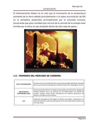Mercado de
                               contaminación

El Calentamiento Global no es más que el incremento de la temperatura
promedio de la tierra debido principalmente a la sobre acumulación de GEI
en la atmósfera producidos principalmente por la actividad humana,
provocando que gran cantidad (por encima de lo normal) de la energía solar
emitida por la tierra se vea atrapada dentro de esta capa de gases.




1.2.- TERMINOS DEL MERCADO DE CARBONO.




                                                                      Página 8
 