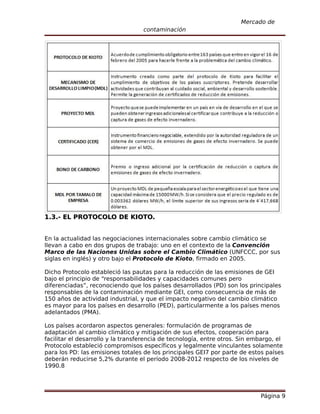 Mercado de
                                   contaminación




1.3.- EL PROTOCOLO DE KIOTO.


En la actualidad las negociaciones internacionales sobre cambio climático se
llevan a cabo en dos grupos de trabajo: uno en el contexto de la Convención
Marco de las Naciones Unidas sobre el Cambio Climático (UNFCCC, por sus
siglas en inglés) y otro bajo el Protocolo de Kioto, firmado en 2005.

Dicho Protocolo estableció las pautas para la reducción de las emisiones de GEI
bajo el principio de “responsabilidades y capacidades comunes pero
diferenciadas”, reconociendo que los países desarrollados (PD) son los principales
responsables de la contaminación mediante GEI, como consecuencia de más de
150 años de actividad industrial, y que el impacto negativo del cambio climático
es mayor para los países en desarrollo (PED), particularmente a los países menos
adelantados (PMA).

Los países acordaron aspectos generales: formulación de programas de
adaptación al cambio climático y mitigación de sus efectos, cooperación para
facilitar el desarrollo y la transferencia de tecnología, entre otros. Sin embargo, el
Protocolo estableció compromisos específicos y legalmente vinculantes solamente
para los PD: las emisiones totales de los principales GEI7 por parte de estos países
deberán reducirse 5,2% durante el período 2008-2012 respecto de los niveles de
1990.8




                                                                             Página 9
 
