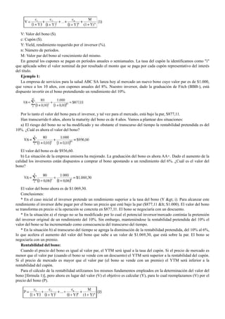 V: Valor del bono ($).
c: Cupón ($).
Y: Yield, rendimiento requerido por el inversor (%).
n: Número de períodos.
M: Valor par del bono al vencimiento del mismo.
En general los cupones se pagan en períodos anuales o semianuales. La tasa del cupón la identificamos como "i"
que aplicada sobre el valor nominal da por resultado el monto que se paga por cada cupón representativo del interés
del título.
Ejemplo 1:
La empresa de servicios para la salud ABC SA lanza hoy al mercado un nuevo bono cuyo valor par es de $1.000,
que vence a los 10 años, con cupones anuales del 8%. Nuestro inversor, dado la graduación de Fitch (BBB-), está
dispuesto invertir en el bono pretendiendo un rendimiento del 10%.
Por lo tanto el valor del bono para el inversor, y tal vez para el mercado, está bajo la par, $877,11.
Han transcurrido 6 años, ahora la maturity del bono es de 4 años. Vamos a plantear dos situaciones:
a) El riesgo del bono no se ha modificado y no obstante el transcurso del tiempo la rentabilidad pretendida es del
10%. ¿Cuál es ahora el valor del bono?
El valor del bono es de $936,60.
b) La situación de la empresa emisora ha mejorado. La graduación del bono es ahora AA+. Dado el aumento de la
calidad los inversores están dispuestos a comprar el bono apostando a un rendimiento del 6%. ¿Cuál es el valor del
bono?
El valor del bono ahora es de $1.069,30.
Conclusiones:
* En el caso inicial el inversor pretende un rendimiento superior a la tasa del bono (Y > i). Para alcanzar este
rendimiento el inversor debe pagar por el bono un precio que esté bajo la par ($877,11 < $1.000). El valor del bono
se transforma en precio si la operación se concreta en $877,11. El bono se negociaría con un descuento.
* En la situación a) el riesgo no se ha modificado por lo cual el potencial inversor/mercado continúa la pretensión
del inversor original de un rendimiento del 10%. Sin embargo, manteniéndose la rentabilidad pretendida del 10% el
valor del bono se ha incrementado como consecuencia del transcurso del tiempo.
* En la situación b) al transcurso del tiempo se agrega la disminución de la rentabilidad pretendida, del 10% al 6%,
lo que acelera el aumento del valor del bono que sube a un valor de $1.069,30, que está sobre la par. El bono se
negociaría con un premio.
Rentabilidad del bono:
Cuando el precio del bono es igual al valor par, el YTM será igual a la tasa del cupón. Si el precio de mercado es
menor que el valor par (cuando el bono se vende con un descuento) el YTM será superior a la rentabilidad del cupón.
Si el precio de mercado es mayor que el valor par (el bono se vende con un premio) el YTM será inferior a la
rentabilidad del cupón.
Para el cálculo de la rentabilidad utilizamos los mismos fundamentos empleados en la determinación del valor del
bono [fórmula 1)], pero ahora en lugar del valor (V) el objetivo es calcular (Y), para lo cual reemplazamos (V) por el
precio del bono (P).
 