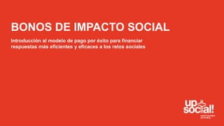 BONOS DE IMPACTO SOCIAL 
Introducción al modelo de pago por éxito para financiar 
respuestas más eficientes y eficaces a los retos sociales 
 