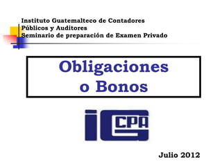 Obligaciones
o Bonos
Instituto Guatemalteco de Contadores
Públicos y Auditores
Seminario de preparación de Examen Privado
Julio 2012
 