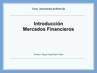 Introducción Mercados Financieros Curso:  Instrumentos de Renta Fija Profesor: Miguel Angel Martín Mato 