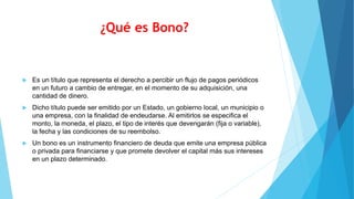 ¿Qué es Bono?
 Es un título que representa el derecho a percibir un flujo de pagos periódicos
en un futuro a cambio de entregar, en el momento de su adquisición, una
cantidad de dinero.
 Dicho título puede ser emitido por un Estado, un gobierno local, un municipio o
una empresa, con la finalidad de endeudarse. Al emitirlos se especifica el
monto, la moneda, el plazo, el tipo de interés que devengarán (fija o variable),
la fecha y las condiciones de su reembolso.
 Un bono es un instrumento financiero de deuda que emite una empresa pública
o privada para financiarse y que promete devolver el capital más sus intereses
en un plazo determinado.
 