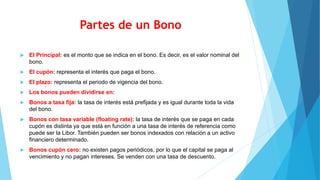 Partes de un Bono
 El Principal: es el monto que se indica en el bono. Es decir, es el valor nominal del
bono.
 El cupón: representa el interés que paga el bono.
 El plazo: representa el periodo de vigencia del bono.
 Los bonos pueden dividirse en:
 Bonos a tasa fija: la tasa de interés está prefijada y es igual durante toda la vida
del bono.
 Bonos con tasa variable (floating rate): la tasa de interés que se paga en cada
cupón es distinta ya que está en función a una tasa de interés de referencia como
puede ser la Libor. También pueden ser bonos indexados con relación a un activo
financiero determinado.
 Bonos cupón cero: no existen pagos periódicos, por lo que el capital se paga al
vencimiento y no pagan intereses. Se venden con una tasa de descuento.
 
