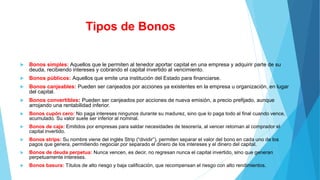 Tipos de Bonos
 Bonos simples: Aquellos que le permiten al tenedor aportar capital en una empresa y adquirir parte de su
deuda, recibiendo intereses y cobrando el capital invertido al vencimiento.
 Bonos públicos: Aquellos que emite una institución del Estado para financiarse.
 Bonos canjeables: Pueden ser canjeados por acciones ya existentes en la empresa u organización, en lugar
del capital.
 Bonos convertibles: Pueden ser canjeados por acciones de nueva emisión, a precio prefijado, aunque
arrojando una rentabilidad inferior.
 Bonos cupón cero: No paga intereses ningunos durante su madurez, sino que lo paga todo al final cuando vence,
acumulado. Su valor suele ser inferior al nominal.
 Bonos de caja: Emitidos por empresas para saldar necesidades de tesorería, al vencer retornan al comprador el
capital invertido.
 Bonos strips: Su nombre viene del inglés Strip (“dividir”), permiten separar el valor del bono en cada uno de los
pagos que genera, permitiendo negociar por separado el dinero de los intereses y el dinero del capital.
 Bonos de deuda perpetua: Nunca vencen, es decir, no regresan nunca el capital invertido, sino que generan
perpetuamente intereses.
 Bonos basura: Títulos de alto riesgo y baja calificación, que recompensan el riesgo con alto rendimientos.
 