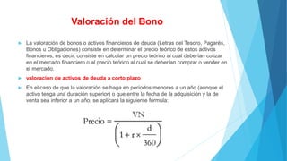 Valoración del Bono
 La valoración de bonos o activos financieros de deuda (Letras del Tesoro, Pagarés,
Bonos u Obligaciones) consiste en determinar el precio teórico de estos activos
financieros, es decir, consiste en calcular un precio teórico al cual deberían cotizar
en el mercado financiero o al precio teórico al cual se deberían comprar o vender en
el mercado.
 valoración de activos de deuda a corto plazo
 En el caso de que la valoración se haga en períodos menores a un año (aunque el
activo tenga una duración superior) o que entre la fecha de la adquisición y la de
venta sea inferior a un año, se aplicará la siguiente fórmula:
 
