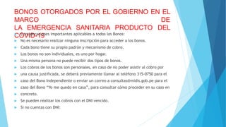BONOS OTORGADOS POR EL GOBIERNO EN EL
MARCO DE
LA EMERGENCIA SANITARIA PRODUCTO DEL
COVID-19
 Consideraciones importantes aplicables a todos los Bonos:
 No es necesario realizar ninguna inscripción para acceder a los bonos.
 Cada bono tiene su propio padrón y mecanismo de cobro.
 Los bonos no son individuales, es uno por hogar.
 Una misma persona no puede recibir dos tipos de bonos.
 Los cobros de los bonos son personales, en caso de no poder asistir al cobro por
 una causa justificada, se deberá previamente llamar al teléfono 315-0750 para el
 caso del Bono Independiente o enviar un correo a consultas@midis.gob.pe para el
 caso del Bono “Yo me quedo en casa”, para consultar cómo proceder en su caso en
 concreto.
 Se pueden realizar los cobros con el DNI vencido.
 Si no cuentas con DNI:
 