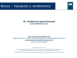 Dr. Guillermo López Dumrauf
dumrauf@fibertel.com.ar
Para una lectura detallada ver:
López Dumrauf, G.: Cálculo Financiero Aplicado, un enfoque profesional (La Ley)
La presentación puede encontrarse en:
www.cema.edu.ar/u/gl24
Bonos – Valuación y rendimiento
Copyright © 2003 by La Ley S.A.
No part of this publication may be reproduced, stored in a retrieval system, or transmitted in any form or by any means —
electronic, mechanical, photocopying, recording, or otherwise — without the permission of La Ley S.A.
This document provides an outline of a presentation and is incomplete without the accompanying oral commentary and discussion.
 