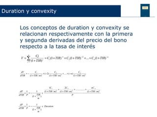 Duration y convexity


       Los conceptos de duration y convexity se
       relacionan respectivamente con la primera
       y segunda derivadas del precio del bono
       respecto a la tasa de interés
                n
                        Cj
        V =∑                    = C1 (1 + TIR) −1 + C2 (1 + TIR) −2 + ... + Cn (1 + TIR) −n
               j =1 (1 + TIR)
                              j




        dV           C1                    C2                            Cn
            =−                + (−2)                 + .... + (−n)
       dTIR    (1 + TIR / m)1
                                     (1 + TIR / m) 2
                                                                   (1 + TIR / m) n



                                 1C1               2C 2                                nC n
                                            +                 + ............... +
       dP 1         1       (1 + TIR / m) 1
                                              (1 + TIR / m) 2
                                                                                  (1 + TIR / m) n
          x =−            x
      dTIR P        TIR                                    P
               (1 +     )
                      m

       dP 1               1
          x =−                  x Duration
      dTIR P              TIR
                     (1 +     )
                            m
 