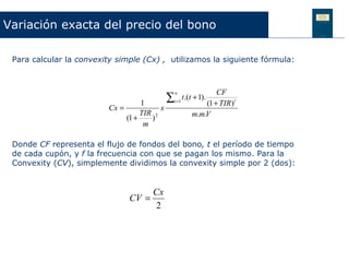 Variación exacta del precio del bono

 Para calcular la convexity simple (Cx) , utilizamos la siguiente fórmula:



                                                                   CF
                                               ∑
                                                   n
                                                        t.(t + 1).
                                     1             t =1
                                                               (1 + TIR ) t
                         Cx =              x
                                     TIR 2                 m.m.V
                                (1 +    )
                                      m

 Donde CF representa el flujo de fondos del bono, t el período de tiempo
 de cada cupón, y f la frecuencia con que se pagan los mismo. Para la
 Convexity (CV), simplemente dividimos la convexity simple por 2 (dos):


                                     Cx
                                CV =
                                      2
 
