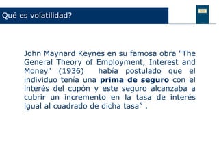 Qué es volatilidad?




     John Maynard Keynes en su famosa obra "The
     General Theory of Employment, Interest and
     Money" (1936)       había postulado que el
     individuo tenía una prima de seguro con el
     interés del cupón y este seguro alcanzaba a
     cubrir un incremento en la tasa de interés
     igual al cuadrado de dicha tasa” .
 