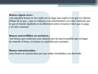 Bonos cupon cero.-
son aquellos bonos en los cuales no se paga una cupón si no que se colocan
debajo de la par, y que se redimen a su vencimiento a su valor nominal, por
lo que el interés implícito es la diferencia entre el menor valor que se paga
y el valor nominal
Bonos convertibles en acciones.-
son bonos que contienen una clausula por la cual es posible que en lugar
de remedir el bono, el mismo se capitalice por acciones
Bonos estructurados .-
estos bonos se caracterizan por que están vinculados a un derivado
 