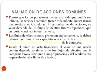 3
VALUACIÓN DE ACCIONES COMUNES
Puesto que las corporaciones tienen una vida que podría ser
infinita, las acciones comunes tienen vida infinita, nunca tienen
que restituirlas. Cuando un inversionista vende acciones, su
valor depende de los flujos de efectivo futuros esperados, que
en teoría continuarán eternamente.
Los flujos de efectivo no se prometen explícitamente, se deben
estimar con base a las expectativas acerca de las ganancias
futuras y la política de dividendos de la compañía.
Desde el punto de vista financiero, el valor de una acción
común depende totalmente de los flujos de efectivo que la
compañía vaya a distribuir a sus propietarios y del rendimiento
requerido de tales flujos de efectivo.
 