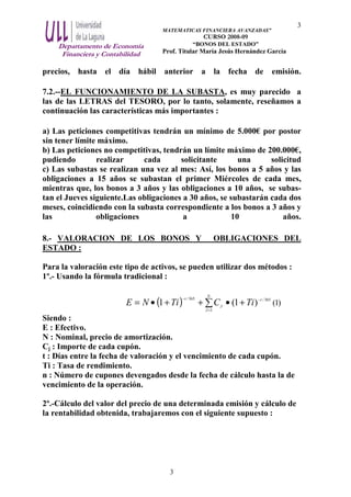 Departamento de Economía
Financiera y Contabilidad
MATEMATICAS FINANCIERA AVANZADAS”
CURSO 2008-09
“BONOS DEL ESTADO”
Prof. Titular María Jesús Hernández García
3
3
precios, hasta el día hábil anterior a la fecha de emisión.
7.2.--EL FUNCIONAMIENTO DE LA SUBASTA, es muy parecido a
las de las LETRAS del TESORO, por lo tanto, solamente, reseñamos a
continuación las características más importantes :
a) Las peticiones competitivas tendrán un mínimo de 5.000€ por postor
sin tener límite máximo.
b) Las peticiones no competitivas, tendrán un límite máximo de 200.000€,
pudiendo realizar cada solicitante una solicitud
c) Las subastas se realizan una vez al mes: Así, los bonos a 5 años y las
obligaciones a 15 años se subastan el primer Miércoles de cada mes,
mientras que, los bonos a 3 años y las obligaciones a 10 años, se subas-
tan el Jueves siguiente.Las obligaciones a 30 años, se subastarán cada dos
meses, coincidiendo con la subasta correspondiente a los bonos a 3 años y
las obligaciones a 10 años.
8.- VALORACION DE LOS BONOS Y OBLIGACIONES DEL
ESTADO :
Para la valoración este tipo de activos, se pueden utilizar dos métodos :
1º.- Usando la fórmula tradicional :
( ) 365/
1
365/
)1(1 t
N
J
J
t
TiCTiNE −
=
−
+•++•= ∑ )1(
Siendo :
E : Efectivo.
N : Nominal, precio de amortización.
Cj : Importe de cada cupón.
t : Días entre la fecha de valoración y el vencimiento de cada cupón.
Ti : Tasa de rendimiento.
n : Número de cupones devengados desde la fecha de cálculo hasta la de
vencimiento de la operación.
2º.-Cálculo del valor del precio de una determinada emisión y cálculo de
la rentabilidad obtenida, trabajaremos con el siguiente supuesto :
 
