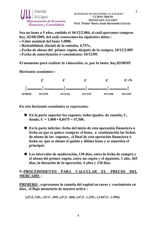 Departamento de Economía
Financiera y Contabilidad
MATEMATICAS FINANCIERA AVANZADAS”
CURSO 2008-09
“BONOS DEL ESTADO”
Prof. Titular María Jesús Hernández García
4
4
Sea un bono a 5 años, emitido el 10/12/2.004, el cuál queremos comprar
hoy, 02/08/2005, del cuál, conocemos los siguientes datos :
--Valor nominal del bono 1.000€.
--Rentabilidad, (facial) de la emisión, 4,75%.
--Fecha de abono del primer cupón, después de la compra, 10/12/2.005
--Fecha de amortización ó vencimiento: 10/12/09.
El momento para realizar la valoración, es, por lo tanto, hoy,02/08/05
Horizonte económico :
C C C C C+N
--------------------------------------------------------
02/08/05 10/12/05 10/12/06 10/12/07 10/12/08 10/12/09
En este horizonte económico se representa:
En la parte superior los cupones, todos iguales, de cuantía, C,
donde, C = 1.000 • 0,0475 = 47,50€.
En la parte inferior, fecha del inicio de esta operación financiera ó
fecha en que se quiere comprar el bono, a continuación las fechas
de abono de los cupones, el final de esta operación financiera ó
fecha en que se abono el quinto y último bono y se amortiza el
principal.
Los intervalos de maduración, 130 días, entre la fecha de compra y
el abono del primer cupón, entre un cupón y el siguiente, 1 año, 365
días, la duración de la operación, 4 años y 130 días.
9.-PROCEDIMIENTO PARA CALCULAR EL PRECIO DEL
MERCADO :
PRIMERO , expresamos la cuantía del capital en euros y vencimiento en
días, el flujo monetario de nuestro activo :
{(47,5, 130) ; (47,5 , 495) ;(47,5 , 860) ;(47,5 , 1.225) ; (1.047,5 , 1.590)}
 