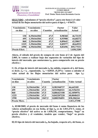 Departamento de Economía
Financiera y Contabilidad
MATEMATICAS FINANCIERA AVANZADAS”
CURSO 2008-09
“BONOS DEL ESTADO”
Prof. Titular María Jesús Hernández García
5
5
SEGUNDO , calculamos el “precio efectivo”, para este bono ó el valor
actual de los flujos monetarios del activo para el tipo iF = 0’0475 :
Vencimiento
en días
Vencimiento
en años Cuantías
Factor
actualización
Valor
Actual
130 0,356164384 47,5 0,98360 46,72135
495 1,356164384 47,5 0,93900 44,60272
860 2,356164384 47,5 0,89642 42,58017
1225 3,356164384 47,5 0,85577 40,64932
1590 4,356164384 1047,5 0,81696 855,77531
Precio Efect. 1.030,3289
Ahora, el cálculo del precio de compra de este bono al 2 de Agosto del
2.005, lo vamos a realizar bajo dos supuestos de variación del tipo de
interés del mercado, que anotaremos iM, para compararlo con su precio
efectivo :
I ) Si, el tipo de interés del mercado iM ha subido, respecto al iF del bono,
es decir, iM > iF , suponiendo, iM = 0,0525, (5,25%) vamos a calcular el
valor actual de los flujos monetarios del activo para tipo iM:
Vencimiento
en días
Vencimiento
en años Cuantía
Factor
actualización Valor Actual
130 0,356164384 47,5 0,981940737 46,642185
495 1,356164384 47,5 0,932960321 44,3156152
860 2,356164384 47,5 0,886423108 42,1050976
1225 3,356164384 47,5 0,842207228 40,0048433
1590 4,356164384 1047,5 0,800196891 838,206244
Precio Merc. 1.011,27398
A, 02/08/2005, el precio de mercado del bono ó suma financiera de los
valores actualizados en esa fecha, al tipo iM es de 1.011,274 €, como, el
“precio efectivo” del activo es de 1.030,33€, compraríamos, “bajo” su
precio efectivo y el vendedor, tendría que vender, “bajo” su precio
efectivo.
II) El tipo de interés del mercado iM, ha bajado, respecto al iF del bono, es
 