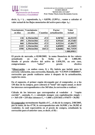 Departamento de Economía
Financiera y Contabilidad
MATEMATICAS FINANCIERA AVANZADAS”
CURSO 2008-09
“BONOS DEL ESTADO”
Prof. Titular María Jesús Hernández García
6
6
decir, iM < iF , suponiendo, iM = 0,0350, (3,50%) , vamos a calcular el
valor actual de los flujos monetarios del activo para etipo iM :
Vencimiento
en días
Vencimiento
en años Cuantías
Factor
actualización
Valor
Actual
130 0,356164384 47,5 0,98782 46,92155
495 1,356164384 47,5 0,95441 45,33483
860 2,356164384 47,5 0,92214 43,80177
1225 3,356164384 47,5 0,89095 42,32055
1590 4,356164384 1047,5 0,86082 901,71939
1.080,09811
El precio de mercado, a 02/08/2005, la suma financiera de los valores
actualizado en esa la fecha es de 1.080,10€.
Siendo el precio efectivo del activo de 1.030,33€, en este caso,
compraríamos “sobre” precio efectivo
*Observación : en ambos casos, I) y II), habría que incluir para la
correcta valoración, una corrección, llamada, del “CUPON CORRIDO”,
corrección que puede realizarse antes ó después de la actualización,
según los casos.
En el supuesto, el primer cupón devengado por el comprador, es a los
130 días de la compra, pero cobrará el “total” del cupón anual, es decir
los intereses correspondientes a los 365 días, la corrección a realizar :
Cálculo de los intereses que corresponden al vendedor ó “cupón
corrido” , anotado, Cc y calculado siempre con capitalización simple :
t = 365-130 = 235 días entonces Cc = 1.000 x (235/365) x 0’0475 = 30,582
El comprador normalmente liquida el Cc , el día de la compra, 2/08/2005,
por lo tanto, de los 47’5€, le corresponderían solo 16,918€ y los 30,582 al
vendedor, lo cuál repercutiría en el precio de compra, estudiando la
corrección para el anterior caso, es decir, el II) :
 