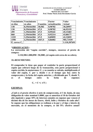 Departamento de Economía
Financiera y Contabilidad
MATEMATICAS FINANCIERA AVANZADAS”
CURSO 2008-09
“BONOS DEL ESTADO”
Prof. Titular María Jesús Hernández García
7
7
Vencimiento
en días
Vencimiento
en años Cuantías
Factor
actualización
Valor
Actual
130 0,356164384 30,582 0,98782 30,20957
130 0,356164384 47,5 0,98782 46,92155
495 1,356164384 47,5 0,95441 45,33483
860 2,356164384 47,5 0,92214 43,80177
1225 3,356164384 47,5 0,89095 42,32055
1590 4,356164384 1047,5 0,86082 901,71939
Pc correc Cc 1.110,307691
*OBSERVACION :
La corrección del “cupón corrido”, siempre, encarece el precio de
compra:
1.110,308-1.080,098= 30,208€, (el cupón está cerca de su cobro).
10.-RESUMIENDO:
El comprador le tiene que pagar al vendedor la parte proporcional el
cupón que cobrará luego de la transacción, esta parte proporcional ó
cupón corrido, la anotaremos: Cc y su cuantía se calcula, multiplicando el
valor del cupón, C por t, donde t es el tiempo que hay entre la
compraventa y la fecha del cupón anterior, y dividiendo por T, donde T,
es el tiempo entre la fecha de cupones:
Cc = C • ( t/T )
EJEMPLO:
¿Cuál es el precio efectivo ó neto de compraventa, el 3 de Junio, de una
obligación de valor nominal 1.000€, que se amortiza el 10 de Octubre del
año siguiente y pago 10% de intereses anuales en cupones que vencen el
décimo día de los meses de Enero, Abril, Julio y Octubre de cada año?.
Se supone que las obligaciones se redimen a la par y el tipo e interés de
mercado, en el momento de la compra, es del 8% efectivo anual?
 