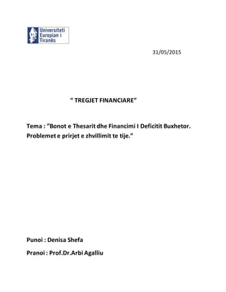 31/05/2015
“ TREGJET FINANCIARE”
Tema : ”Bonot e Thesarit dhe Financimi I Deficitit Buxhetor.
Problemet e prirjet e zhvillimit te tije.”
Punoi : Denisa Shefa
Pranoi : Prof.Dr.Arbi Agalliu
 