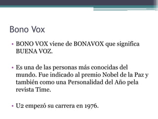 Bono Vox
• BONO VOX viene de BONAVOX que significa
  BUENA VOZ.

• Es una de las personas más conocidas del
  mundo. Fue indicado al premio Nobel de la Paz y
  también como una Personalidad del Año pela
  revista Time.

• U2 empezó su carrera en 1976.
 