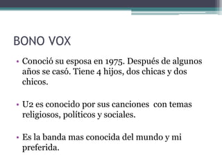 BONO VOX
• Conoció su esposa en 1975. Después de algunos
  años se casó. Tiene 4 hijos, dos chicas y dos
  chicos.

• U2 es conocido por sus canciones con temas
  religiosos, políticos y sociales.

• Es la banda mas conocida del mundo y mi
  preferida.
 