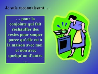 Je suis reconnaissant …
… pour la
conjointe qui fait
réchauffer des
restes pour souper
parce qu’elle est à
la maison avec moi
et non avec
quelqu’un d’autre
…

 