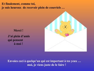 Et finalement, comme toi,  je suis heureux  de recevoir plein de courriels … Merci !  J’ai plein d’amis qui pensent  à moi !  Envoies ceci à quelqu’un qui est important à tes yeux …  moi, je viens juste de le faire !  