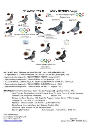 OLYMPIC TEAM MIR - BENOIS Serge
BON pour un pigeonneau (x) offert par :
MIR - BENOIS Serge " Quintuple Lauréat OLYMPIQUE " 2009 - 2011 - 2013 - 2015 - 2017
1er Pigeon Belge et 15ème international" OLYMPIADE DORTMUND ( Allemagne ) 2009
" ALCAZAR " DOUBLE OLYMPIC PIGEON - POZNAN 2011 POLOGNE - NITRA 2013 SLOVAQUIE
ORIGINES:
MIR - BENOIS serge
GSM : 0475 / 25.14.56 Signature
Mir - Benois
3 pigeons sélectionés pour les " OLYMPIADES DE POZNAN ( pologne ) 2011
2 Pigeons sélectionés pour les " OLYMPIADES DE NITRA ( Slovaquie ) 2013
2 Pigeons sélectionés pour les " OLYMPIADES DE BUDAPEST ( Hongrie ) 2015
3 Pigeons sélectionés pour les " OLYMPIADES DE BRUXELLES ( Belgique ) 2017
De Smeyter-Restiaen Ligne Joost 1°Int.Nat Perpignan'03 -Ligne Cas 1°Int.Pau 2015-
Ligne 5°Int.Nat .Femelles Barcelone 2013- Ligne Grand Cru -Ligne Floorke 1° Int.Nat Barcelone
Femelles 2018 - King Joost - Narbonne 1 - Eeckout Yvan
Carteus -Lijn Bonte Barcelona -700 -Super As -Pingouin -Fantast -Cartier -1° Nat Limoges
Limbourg Eric - Lijn Lucky 85 - Lijn Eagle Eye -
Aelbrecht - De Rauw Sablon - Lijn Dromer - Lijn Albert en Paola -
Deneufbourg Yvon .Ligne Beau Noir - Béziers - Souillac - Elite
Florizoone Ligne Witneus 1er Nat Barcelone 1999
Batenburg Lijn Witbuik - Dumonceau Joel : Fils 1er Nat.Z. BRIVE 2015
Chaussée de Ghislenghien, 10
sergebenois@gmail.com Olympic Team ; MIR - BENOIS Serge
 