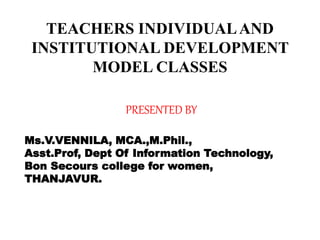 TEACHERS INDIVIDUALAND
INSTITUTIONAL DEVELOPMENT
MODEL CLASSES
PRESENTED BY
Ms.V.VENNILA, MCA.,M.Phil.,
Asst.Prof, Dept Of Information Technology,
Bon Secours college for women,
THANJAVUR.
 