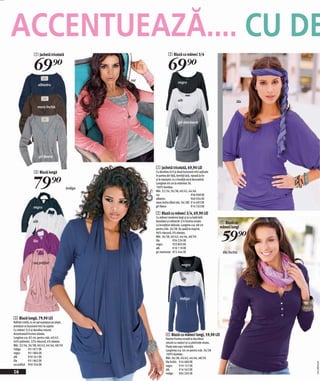 ACCENTUEAZĂ.... CU DE
                  1 Jachetă tricotată                                    2 Bluză cu mâneci 3/4


                  69)=                                                   69)=
                                                        roz
                                                                                  negru
                        albastru



                                                                                  alb                                          lila
                     maro închis



                                                                                  gri marmorat




                        gri fleece

                                                              1 Jachetă tricotată, 69,90 LEI
                  3 Bluză lungă                               Cu decolteu în V şi două buzunare mici aplicate



                  79)=
                                                              în partea din faţă, bentiţă lată, ripsată la tiv
                                                              şi la manşete, cu o fundiţă mică decorativă.
                                                              Lumgime 60 cm la mărimea 36.
                                               indigo         100% bumbac.
                                                              Măr. 32/34, 36/38, 40/42, 44/46
                                                              roz                               958 908 EK
                                                              albastru                          960 034 EK
                                                              maro închis (fără măr. 36/38) 914 693 EK
                 negru                                        gri fleece                        914 763 EK

                                                              2 Bluză cu mâneci 3/4, 69,90 LEI
                                                              Cu mâneci moderne largi şi şi cu bată lată.
                 alb                                          Decolteul şi mânecile 3/4 frumos ornate
                                                              cu încrețituri delicate. Lungime cca. 68 cm
                                                                                                                    4 Bluză cu
                                                                                                                    mâneci lungi

                                                                                                                     59)=
                                                              pentru măr. 36/38. Se spală la maşină.
                                                              96% vâscoză, 4% elastan.
                                                              Măr. 36/38, 40/42, 44/46, 48/50
                 lila                                         lila            934 224 EK
                                                              negru           933 893 EK
                                                              alb             910 119 EK
                                                              gri marmorat 972 444 EK                                lila închis

                 roz prăfuit                                                         negru


                                                                                     alb




                                                                                    indigo




3 Bluză lungă, 79,90 LEI
Rafinat croită, cu un şal suprapus pe piept,
prevăzut cu buzunare mici la capete.
Cu mâneci 3/4 şi decolteu rotund.
Accentuează frumos silueta.                                            4 Bluză cu mâneci lungi, 59,90 LEI
Lungime cca. 82 cm, pentru măr. 40/42.                                 Foartre frumos ornată la decolteul
64% poliester, 32% vâscoză, 4% elastan.                                rotund cu nasturi şi cu pietricele strass.
Măr. 32/34, 36/38, 40/42, 44/46, 48/50                                 Poala este uşor rotunjită.
indigo        951 877 EK                                               Lungimea cca. 64 cm pentru măr. 36/38
negru         951 884 EK                                               100% bumbac.
alb           950 561 EK                                               Măr. 36/38, 40/42, 44/46, 48/50
lila          951 862 EK                                               lila închis 916 680 EK
                                                                                                                                      2011MD49,00




roz prăfuit 950 356 EK                                                 negru       919 157 EK
                                                                       alb         916 563 EK
16                                                                     indigo      934 205 EK
 