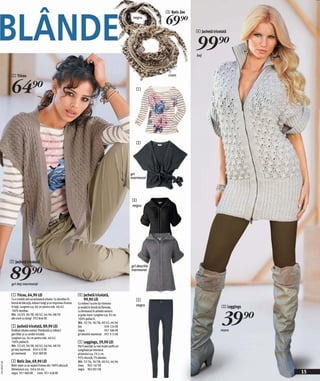 BLÂNDE
                                                                                                                                3 Batic Zoe
                                                                                                                   negru
                                                                                                                                69)=
                                                                                                                                              4 Jachetă tricotată


                                                                                                                                              99)=
                                                                                                                                              bej




               1 Tricou                                                                                                          crem



               64)=                                                                                                  1




                                                                                                                     2




                                                                                                                  gri
                                                                                                                  marmorat




                                                                                                                  4
                                                                                                                  negru




              2 Jachetă tricotată


              89)=
                                                                                                                  gri deschis
                                                                                                                  marmorat


               gri-bej marmorat

               1 Tricou, 64,90 LEI                                     4 Jachetă tricotată,
               Cu o croială care accentuează silueta. Cu decolteu în     99,90 LEI                                   5
               formă de bărcuţă, mâneci lungi şi un imprimeu frumos    Cu mâneci scurte tip chimono
               în faţă. Lungime cca. 66 cm pentru măr. 40/42.                                                       negru                                     5 Leggings


                                                                                                                                                              39)=
                                                                       şi model în formă de floricele,
               100% bumbac.                                            cu fermoarul în ambele sensuri
               Măr. 32/43, 36/38, 40/42, 44/46, 48/50                  şi guler mare. Lungime cca. 92 cm.
               alb-crem cu dungi 952 846 EK                            100% poliacril.
                                                                       Măr. 32/34, 36/38, 40/42, 44/46
               2 Jachetă tricotată, 89,90 LEI                          bej                     939 124 EK
               Învăluie silueta comod. Prevăzută cu mâneci             negru                   957 586 EK                                                    maro
               gen liliac şi cu cordon tricotat.                       gri deschis marmorat 957 512 EK
               Lungime cca. 56 cm pentru măr. 40/42.
               100% poliacril.                                         5 Leggings, 39,90 LEI
               Măr. 32/43, 36/38, 40/42, 44/46, 48/50                  Pot fi asortaţi cu mai multe outfit-uri.
               gri-bej marmorat 950 415 EK                             Lungimea pe interiorul
               gri marmorat         950 389 EK                         piciorului cca. 79,5 cm.
                                                                       95% viscoză, 5% elastan.
               3 Batic Zoe, 69,90 LEI                                  Măr. 32/34, 36/38, 40/42, 44/46
2011M507,00




               Batic mare cu un aspect frumos din 100% vâscoză.        maro 963 167 EK
               Dimensiuni cca. 160 x 50 cm.                            negru 963 001 EK
               negru 931 680 EK crem 931 628 EK                                                                                                                            15
 