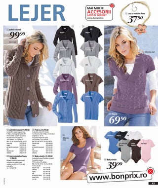 LEJER
                                                                                                                              MAI MULTE
                                                                                                                              ACCESORII                                  2 Lanț cu medalion floare


                                                                                                                                                                               37)=
                                                                                                                              GĂSIŢI PE INTERNET!
                                                                                                                              www.bonprix.ro


                                                                                                                    1   3
              1 Jachetă tricotată


                  99)=
                                                                                                  negru                     negru




                 maro mat


                                                                                                  gri deschis               gri deschis
                                                                                                  marmorat                  marmorat
                                                                                                                                                                                                     liliachiu mat




                                                                                                  alb                       alb




                                                                                                  liliachiu mat             maro mat




                                                                                                  albastru                  albastru




                                                                                                                                                    3 Pulover



                                                                                                                                                    69)=
              1 Jachetă tricotată, 99,90 LEI          3 Pulover, 69,90 LEI
              Cu bandă de nasturi şi guler mare.      Cu decolteu mare în V, tricotat.
              În față cu tricotaj grob. Spatele din   Cu mânecă scurtă, în față cu model Ajour.
              tricotaj neted. Lungime cca. 66 cm.     Lungime cca. 66 cm.                               4                                        albastru      negru       alb
              Se spală la maşina de spălat.           Se spală la maşina de spălat.                     liliachiu
              50% bumbac, 50 % poliacril              50% bumbac, 50 % poliacril                        mat
              Măr. 36/38, 40/42, 44/46, 48/50         Măr. 36/38, 40/42, 44/46, 48/50
              maro mat                  905 789 EK    liliachiu mat             905 884 EK                                                                       gri deschis     maro       roz mat
              negru                     907 334 EK    negru                     905 860 EK                                                                       fleece          închis
              gri deschis marmorat 906 222 EK         gri deschis marmorat 905 863 EK
              alb                       905 949 EK    alb                       907 504 EK
              liliachiu mat             906 072 EK    maro mat                  907 337 EK
              albastru                  906 254 EK    albastru                  907 491 EK

              2 Lanţ cu medalion floare,              4 Body-stretch, 39,90 LEI
                37,90 LEI                             Cu decolteu rotund. Închidere cu copcii.
                                                                                                                                              4 Body-stretch


                                                                                                                                                39)=
              Bijuterie modernă frumos ornată         Se spală la maşină.
              cu 6 pietricele strălucitoare.          95% bumbac, 5% elastan.
              Lungime cca. 40 cm + 10 cm lanţ         Măr. 36/38, 40/42, 44/46, 48/50,
              prelungitor                             52/54, 56/58
              roz 945 853 EK                          liliachiu mat       957 479 EK
                                                      albastru            957 478 EK




                                                                                                                                  www.bonprix.ro
                                                      negru               937 602 EK
                                                      alb                 937 641 EK
                                                      gri deschis fleece 921 768 EK
                                                      maro închis         904 050 EK
2011MD30,00




                                                      roz mat             954 298 EK

                                                                                                                                                                                                              43
 