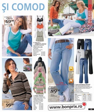 ŞI COMOD




                                                                                                                                                              58Modă până
                                                                                                                                                                la mărimea
              4 Tricou 2 în 1,
                cu mânecă 3/4


                69)=
                                             negru-alb


                                             portocaliu
               verde marin-alb               închis-alb




                                             nisipiu-alb


                                                                                                         fără
                                                                                                         curea                    negru                 albastru
                                 4 Tricou 2 în 1,                                                                                 stone                 stone
                                   cu mânecă 3/4, 69,90 LEI
                                 În optică dublă, tivul uşor evazat.
                                 Lungime cca. 68 cm - 78 cm.
                                 Se spală la maşina de spălat.
                                 100% bumbac.
                                 Măr. 36/38, 40/42, 44/46,
                                 48/50, 52/54, 56/58
                                 verde marin-alb           923 663 EK
                                                                                                                                alb                    negru
                                 negru-alb                 925 003 EK
                                                                                                                                denim                  stone
                                 portocaliu închis-alb 923 656 EK
                                                                                                                                                       uzat
                                 nisipiu-alb               924 756 EK



                                                negru
                                                                                                                                          albastru
                                                                                                                                          stone
                                                                                                                                          uzat

                                                nisipiu


                                               roz
                                               prăfuit                                              La mărimi între
                                                                                                    156 cm +
                                                                                                    164 cm,
                                                                                                    alegeţi toate
                                                 verde                                              articolele din
                                                 mat                                                oferta noastră
                                                                                                    cu mărimea S




                                                                                             Larg
                                                                                                                      6 Jeans stretch Bootcut, 89,90 LEI
                                                                                                                      În stilul 5 pocket, de la genunchi uşor evazaţi!
                                                                         6 Jeans stretch                              Cu o talie confortabilă. Se spală la maşină. Fără curea.
                                                                           Bootcut


                                                                           89)=
                                                                                                                      Lungimea pe interiorul piciorului la mărimea 42:
                                                                                                                          Măr. S cca. 76 cm
                                                                                                                          Măr. N cca. 81 cm
                                                                                                                      97% bumbac, 3% elastan.
                                            dungat                                                                    Măr. 38, 40, 42, 44, 46, 48, 50, 52, 54, 56
                                                                                                                       Culoare                     Măr. S         Măr. N
                                                                            albastru
               maro              5 Pulover, 99,90 LEI                       prespălat uzat
                                                                                                                       albastru prespălat uzat
                                                                                                                       negru stone
                                                                                                                                                 908 027 EK
                                                                                                                                                 909 400 EK
                                                                                                                                                                908 107 EK
                                                                                                                                                                918 387 EK
               cu dungi          Din tricotaj fin, cu bandă de nasturi                                                 albastru stone            911 394 EK     912 044 EK
                                 și glugă. Lungime cca 68 cm - 78 cm.                                                  alb denim                 908 038 EK     909 358 EK
                                 Se spală la maşina de spălat.                                                         negru stone uzat          909 251 EK     918 376 EK
                                 50% bumbac, 50% polyacril.                                                            albastru stone uzat       911 695 EK     911 995 EK
                                 Măr. 36/38, 40/42, 44/46,
              5 Pulover


                99)=
                                 48/50, 52/54, 56/58
                                 maro cu dungi 923 642 EK



                                                                         www.bonprix.ro
                                 negru               923 551 EK
                                 nisipiu             923 586 EK
2011MD41,00




                                 roz prăfuit         923 548 EK
                                 verde mat           923 535 EK
                                 dungat              923 591 EK                                                                                                         53
 