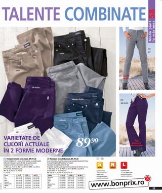 TALENTE COMBINATE




                                                                                                                                                                                                                             58
                                                                                                                                                                                                                             Modă până
                                                                                                                                                                                                                             la mărimea
                                                                                                                                                                                                                             1
                                                                                                                                                                                                                             gri
                                                                                                               negru




                                     maro
                                                                                                               gri

                                                                                                                                                                                                   Drept



                                                                    lila închis




                                                                                                                                     albastru închis
                                                                                                                                                                                               2
                                                                                                                                                                                               lila închis




                                                                                                               albastru




                                     alb
                                                                                                                                              1+2

              VARIETATE DE
              CULORI ACTUALE
              ÎN 2 FORME MODERNE
                                                                                                                                            89)=                                                                     Tip
                                                                                                                                                                                                                   bootcut




              1 Pantaloni stretch (croi drept), 89,90 LEI                                2 Pantaloni stretch (Bootcut), 89,90 LEI                                      1+2
              În foarte îndrăgitul stil 5 pocket, în trei lungimi, cu croială dreaptă.   Cu un croi modern, mulaţi pe coapse şi uşor evazaţi de la genunchi în jos.
              Talie puţin mai joasă în partea din faţă. Se spală la maşină.              În foarte îndrăgitul stil 5 pocket şi trei lungimi.
              Lungimea pe interiorul piciorului la mărimea 42 cca.:                      Talie puţin mai joasă în partea din faţă.
                  Măr. S cca. 76 cm Măr. N cca. 81 cm Măr. L cca. 88 cm                  Se spală la maşină. Lungimea pe interiorul piciorului la mărimea 42 cca.:
              97% bumbac, 3% elastan (Lycra).                                                Măr. S cca. 76 cm Măr. N cca. 81 cm Măr. L cca. 88 cm
              Măr. 38, 40, 42, 44, 46, 48, 50,                                           97% bumbac, 3% elastan (Lycra).                                               La mărimi între         La mărimi peste
              52, 54, 56                                                                 Măr. 38, 40, 42, 44, 46, 48, 50, 52, 54, 56                                   156 cm + 164 cm,        172 cm, alegeţi toate
                                                                                                                                                                       alegeţi toate           articolele din oferta
               Culoare                  Măr. S          Măr. N           Măr. L           Culoare                 Măr. S         Măr. N           Măr. L
                                                                                                                                                                       articolele din oferta   noastră cu mărimea L
               gri                    922 376 EK      922 675 EK       922 372 EK         lila închis          974 278 EK     974 272 EK       975 383 EK
                                                                                                                                                                       noastră cu mărimea S




                                                                                                                                                                      www.bonprix.ro
               maro                   931 957 EK      933 288 EK       932 033 EK         maro                 930 750 EK     932 543 EK       932 568 EK
               negru                  922 362 EK      922 379 EK       922 683 EK         negru                922 664 EK     922 700 EK       920 356 EK
               lila închis            974 045 EK      978 722 EK       978 721 EK         gri                  922 656 EK     922 383 EK       922 384 EK
2011MD47,00




               albastru închis        932 840 EK      931 919 EK       932 066 EK         albastru închis      930 063 EK     931 167 EK       930 144 EK
               albastru               931 916 EK      932 017 EK       931 997 EK         albastru             930 957 EK     932 318 EK       932 144 EK
                                                                                                                                                                                                                                   55
               alb                    922 688 EK      922 621 EK       922 671 EK         alb                  920 361 EK     922 393 EK       922 391 EK
 