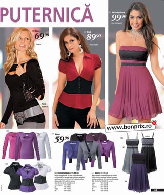 PUTERNICĂ                              4 Bluză
                                                                                                                                                         6 Rochie bandeaux


                                                                                                                                                             99)=
                                                                                                                                                             mov-strugure




                                         69)=
                                                                                                                 5 Bluză


                                                                                                                      89)=
                                          negru                                                                             roşu/negru




                                                  fără
                                                  curea




              4
                                                                                                                                                      www.bonprix.ro
                                                          7 Bolero


                                                            59)=
                  roz-fucsia   lila        alb                                                       negru                     lila                                                     negru
                                                                                                                                                                             6

                                                                                       albastru                       gri                     prună
                                                                                                                                                                             gri




              5        negru                alb/
                               lila/        negru
                               negru
                                                            6 Rochie bandeaux, 99,90 LEI                                      7 Bolero, 59,90 LEI
                                                            Rochie bandeaux sexi. Pe piept frumos decorată                    Bolero modern cu mânecă lungă, se închide
                                                            cu o dantelă fină iar poala cade în pliseuri deosebite.           în față cu şnur, cu mâneci bufante frumoase,
                                                            Lungimea optică cca. 90 cm.100% poliester-şifon;                  lungime cca. 44 cm. 96% vâscoză, 4% elastan.
                                                            căptuşeală: 100% poliester simplu                                 Măr. 32/34, 36/38, 40/42, 44/46                    lila
                                                            Măr. 32/34, 36/38, 40/42, 44/46                                   negru            961 864 EK
                                                            mov-strugure 934 976 EK                                           lila             961 860 EK
2011MI09,00
2009RF35,00




                                                            gri             948 499 EK                                        albastru         961 888 EK
                                                            negru           936 756 EK                                        gri              944 500 EK
                                                            lila            936 924 EK                                        prună            963 379 EK                                       61
                                                                                                                                                                                                 0
 